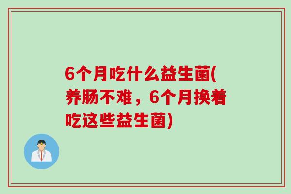 6个月吃什么益生菌(养肠不难,6个月换着吃这些益生菌) 6个月吃什么益生菌(养肠不难,6个月换着吃这些益生菌)