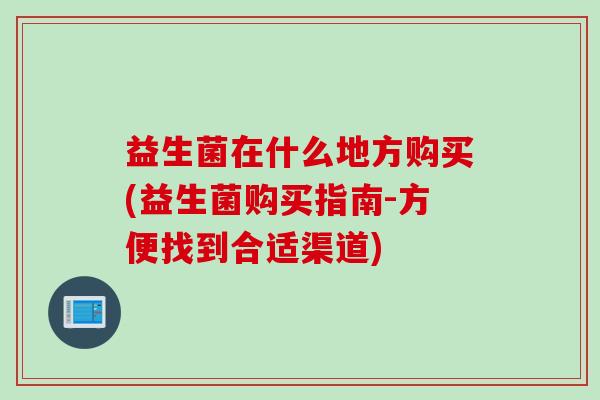 益生菌在什么地方购买(益生菌购买指南-方便找到合适渠道) 益生菌在什么地方购买(益生菌购买指南-方便找到合适渠道)