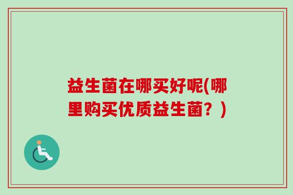 益生菌在哪买好呢(哪里购买优质益生菌？)