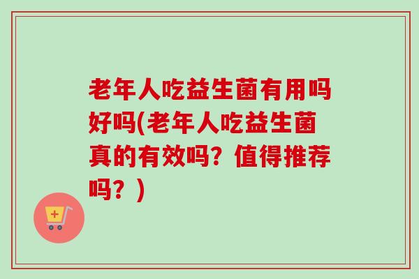 老年人吃益生菌有用吗好吗(老年人吃益生菌真的有效吗?值得推荐吗?) 老年人吃益生菌有用吗好吗(老年人吃益生菌真的有效吗?值得推荐吗?)