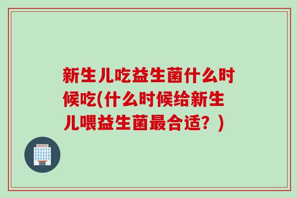 新生儿吃益生菌什么时候吃(什么时候给新生儿喂益生菌合适？)
