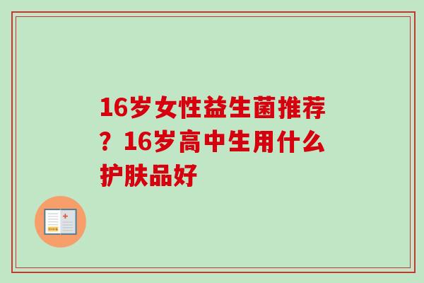 16岁女性益生菌推荐?16岁高中生用什么护肤品好 16岁女性益生菌推荐?16岁高中生用什么护肤品好