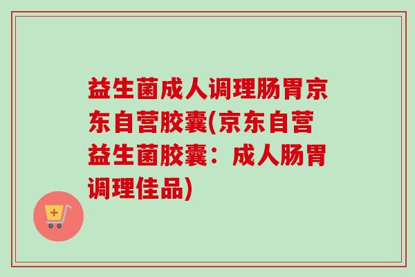 益生菌成人调理肠胃京东自营胶囊(京东自营益生菌胶囊：成人肠胃调理佳品)