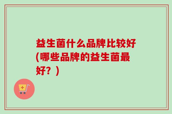 益生菌什么品牌比较好(哪些品牌的益生菌好?) 益生菌什么品牌比较好(哪些品牌的益生菌好?)