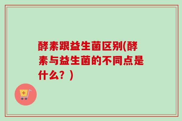 酵素跟益生菌区别(酵素与益生菌的不同点是什么?) 酵素跟益生菌区别(酵素与益生菌的不同点是什么?)