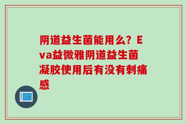 益生菌能用么?Eva益微雅益生菌凝胶使用后有没有刺痛感 益生菌能用么?Eva益微雅益生菌凝胶使用后有没有刺痛感