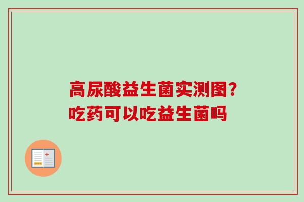 高尿酸益生菌实测图?吃药可以吃益生菌吗 高尿酸益生菌实测图?吃药可以吃益生菌吗