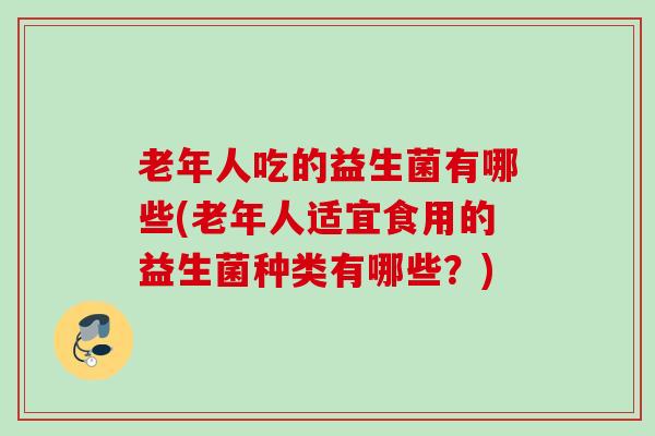 老年人吃的益生菌有哪些(老年人适宜食用的益生菌种类有哪些?) 老年人吃的益生菌有哪些(老年人适宜食用的益生菌种类有哪些?)