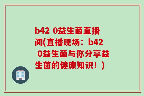 b42 0益生菌直播间(直播现场：b42 0益生菌与你分享益生菌的健康知识！)