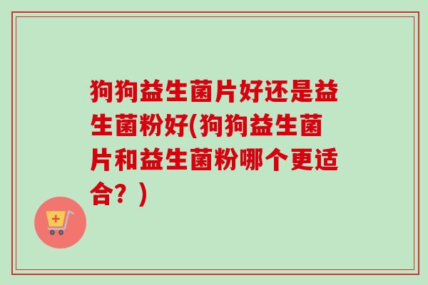 狗狗益生菌片好还是益生菌粉好(狗狗益生菌片和益生菌粉哪个更适合?) 狗狗益生菌片好还是益生菌粉好(狗狗益生菌片和益生菌粉哪个更适合?)