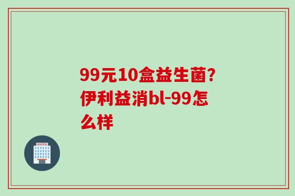 99元10盒益生菌？伊利益消bl-99怎么样