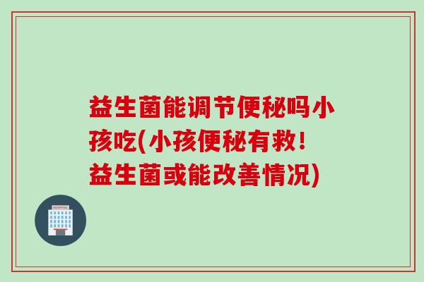 益生菌能调节吗小孩吃(小孩有救！益生菌或能改善情况)