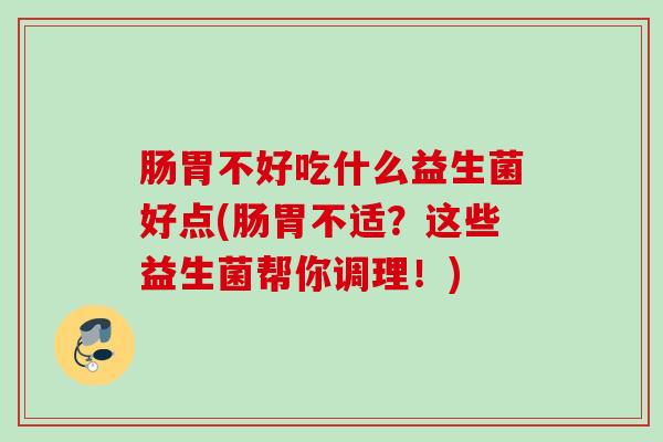 肠胃不好吃什么益生菌好点(肠胃不适？这些益生菌帮你调理！)