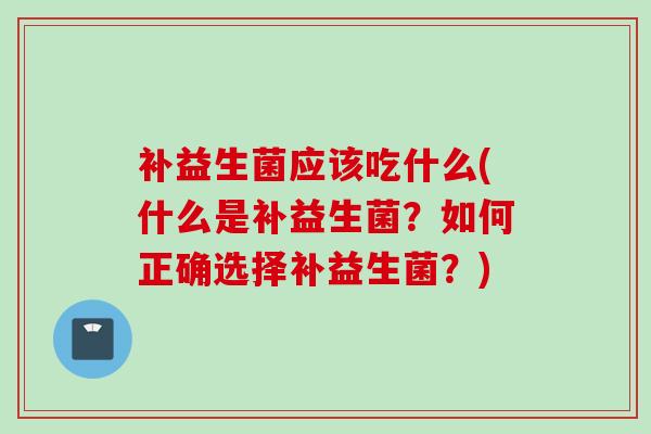 补益生菌应该吃什么(什么是补益生菌？如何正确选择补益生菌？)
