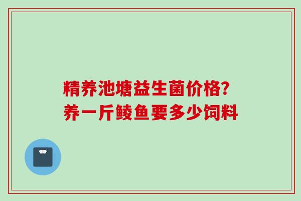 精养池塘益生菌价格?养一斤鲮鱼要多少饲料 精养池塘益生菌价格?养一斤鲮鱼要多少饲料
