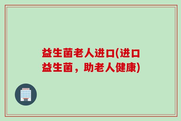 益生菌老人进口(进口益生菌，助老人健康)