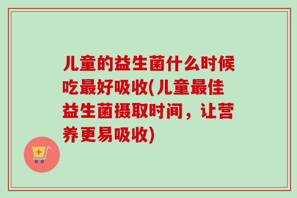 儿童的益生菌什么时候吃好吸收(儿童佳益生菌摄取时间，让营养更易吸收)