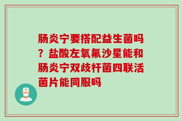 宁要搭配益生菌吗?盐酸左氧氟沙星能和宁双歧杆菌四联活菌片能同服吗 宁要搭配益生菌吗?盐酸左氧氟沙星能和宁双歧杆菌四联活菌片能同服吗