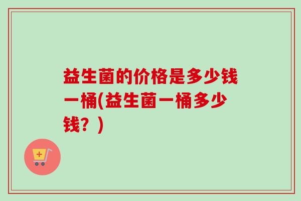 益生菌的价格是多少钱一桶(益生菌一桶多少钱?) 益生菌的价格是多少钱一桶(益生菌一桶多少钱?)