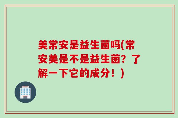 美常安是益生菌吗(常安美是不是益生菌?了解一下它的成分!) 美常安是益生菌吗(常安美是不是益生菌?了解一下它的成分!)
