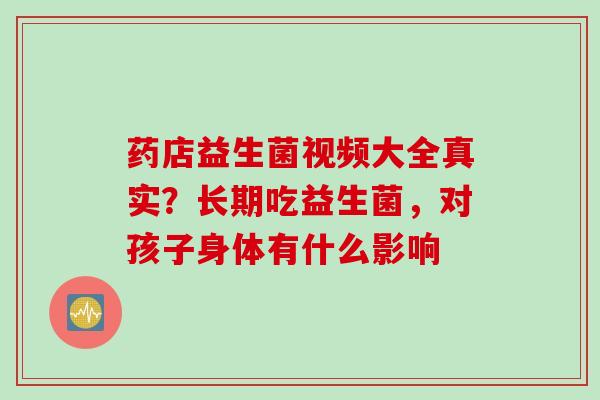 药店益生菌视频大全真实?长期吃益生菌,对孩子身体有什么影响 药店益生菌视频大全真实?长期吃益生菌,对孩子身体有什么影响