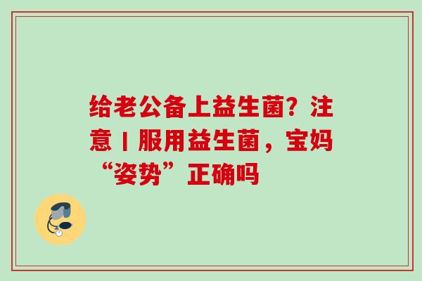 给老公备上益生菌?注意丨服用益生菌,宝妈“姿势”正确吗 给老公备上益生菌?注意丨服用益生菌,宝妈“姿势”正确吗