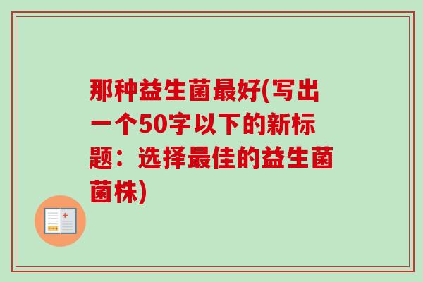 那种益生菌好(写出一个50字以下的新标题:选择佳的益生菌菌株) 那种益生菌好(写出一个50字以下的新标题:选择佳的益生菌菌株)