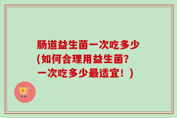 肠道益生菌一次吃多少(如何合理用益生菌?一次吃多少适宜!) 肠道益生菌一次吃多少(如何合理用益生菌?一次吃多少适宜!)