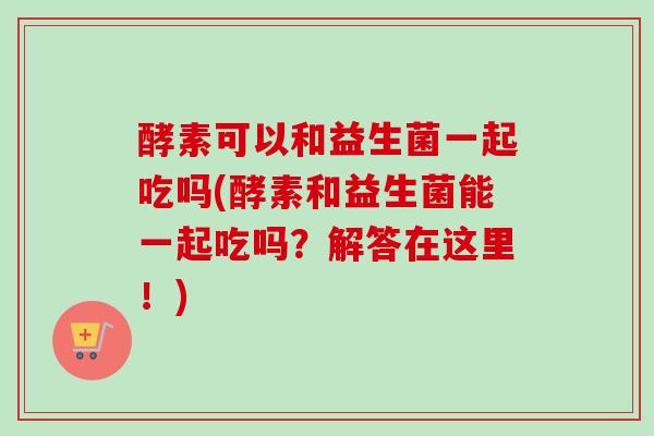 酵素可以和益生菌一起吃吗(酵素和益生菌能一起吃吗？解答在这里！)