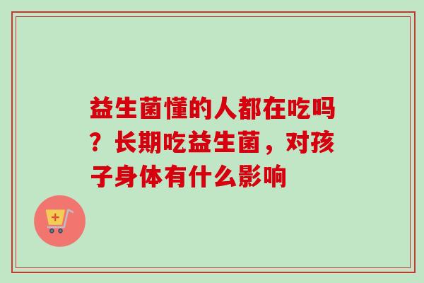 益生菌懂的人都在吃吗？长期吃益生菌，对孩子身体有什么影响