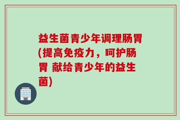 益生菌青少年调理肠胃(提高力，呵护肠胃 献给青少年的益生菌)