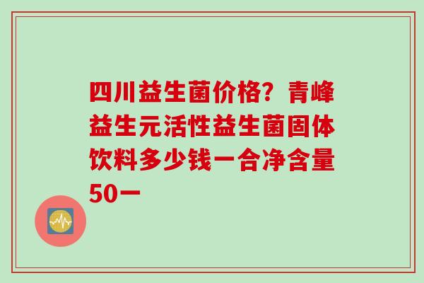 四川益生菌价格?青峰益生元活性益生菌固体饮料多少钱一合净含量50一 四川益生菌价格?青峰益生元活性益生菌固体饮料多少钱一合净含量50一