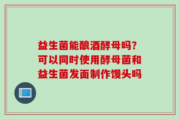 益生菌能酿酒酵母吗?可以同时使用酵母菌和益生菌发面制作馒头吗 益生菌能酿酒酵母吗?可以同时使用酵母菌和益生菌发面制作馒头吗