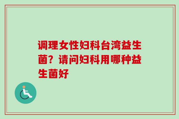 调理女性台湾益生菌？请问用哪种益生菌好