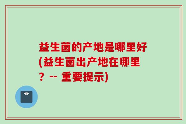 益生菌的产地是哪里好(益生菌出产地在哪里？-- 重要提示)