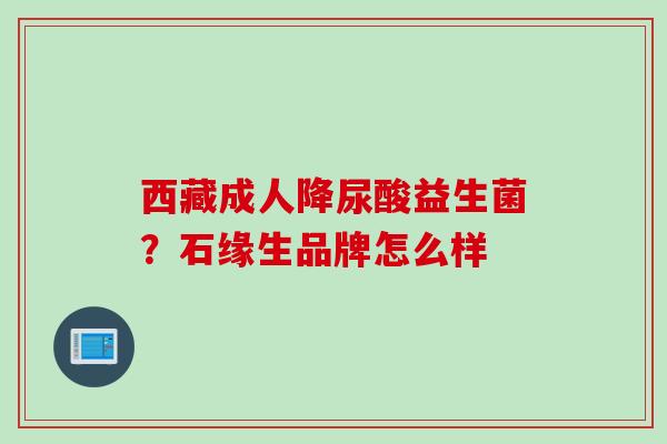 西藏成人降尿酸益生菌?石缘生品牌怎么样 西藏成人降尿酸益生菌?石缘生品牌怎么样