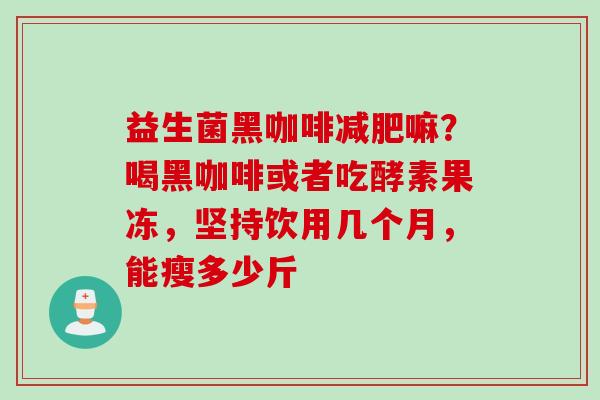 益生菌黑咖啡嘛?喝黑咖啡或者吃酵素果冻,坚持饮用几个月,能瘦多少斤 益生菌黑咖啡嘛?喝黑咖啡或者吃酵素果冻,坚持饮用几个月,能瘦多少斤