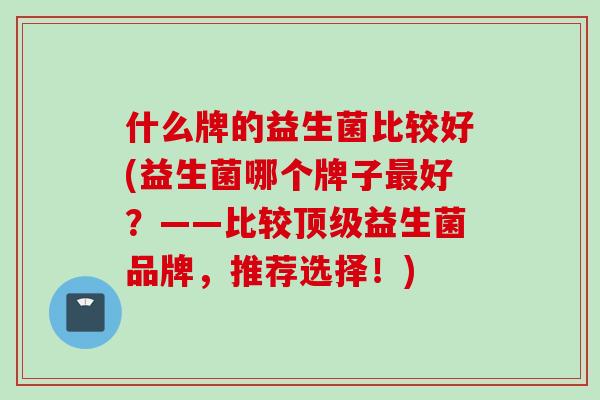什么牌的益生菌比较好(益生菌哪个牌子好?——比较益生菌品牌,推荐选择!) 什么牌的益生菌比较好(益生菌哪个牌子好?——比较益生菌品牌,推荐选择!)