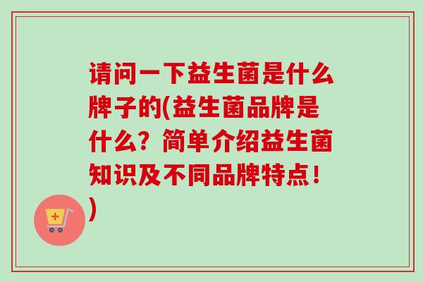 请问一下益生菌是什么牌子的(益生菌品牌是什么？简单介绍益生菌知识及不同品牌特点！)