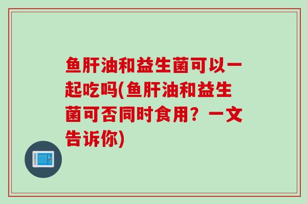 鱼油和益生菌可以一起吃吗(鱼油和益生菌可否同时食用?一文告诉你) 鱼油和益生菌可以一起吃吗(鱼油和益生菌可否同时食用?一文告诉你)