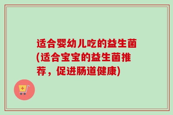 适合婴幼儿吃的益生菌(适合宝宝的益生菌推荐,促进肠道健康) 适合婴幼儿吃的益生菌(适合宝宝的益生菌推荐,促进肠道健康)