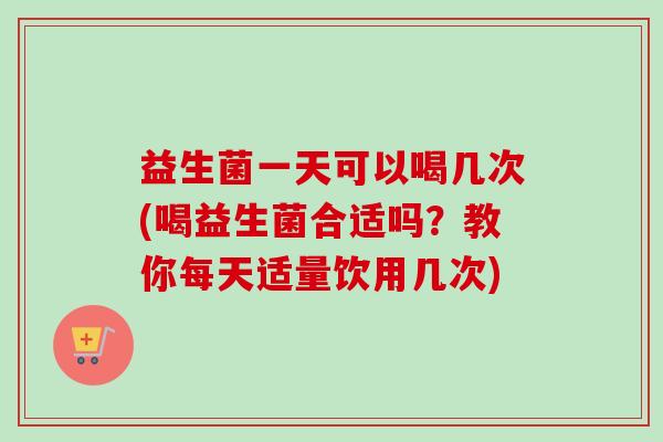 益生菌一天可以喝几次(喝益生菌合适吗?教你每天适量饮用几次) 益生菌一天可以喝几次(喝益生菌合适吗?教你每天适量饮用几次)
