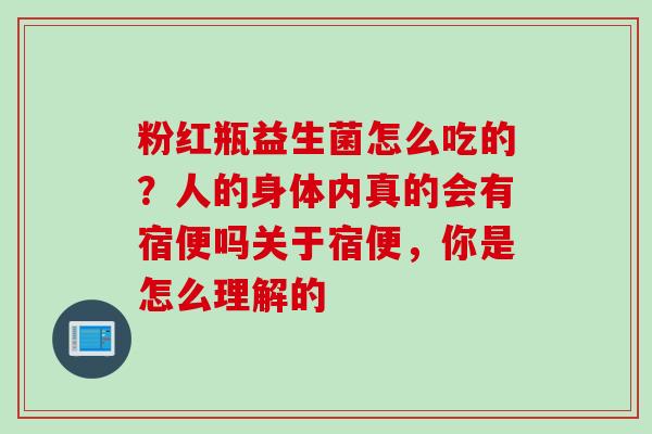 粉红瓶益生菌怎么吃的?人的身体内真的会有宿便吗关于宿便,你是怎么理解的 粉红瓶益生菌怎么吃的?人的身体内真的会有宿便吗关于宿便,你是怎么理解的