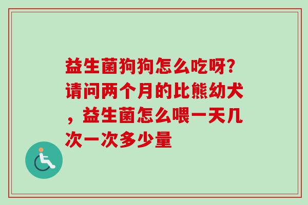 益生菌狗狗怎么吃呀?请问两个月的比熊幼犬,益生菌怎么喂一天几次一次多少量 益生菌狗狗怎么吃呀?请问两个月的比熊幼犬,益生菌怎么喂一天几次一次多少量