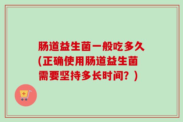肠道益生菌一般吃多久(正确使用肠道益生菌需要坚持多长时间？)