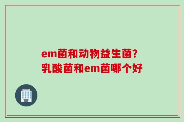 em菌和动物益生菌?乳酸菌和em菌哪个好 em菌和动物益生菌?乳酸菌和em菌哪个好