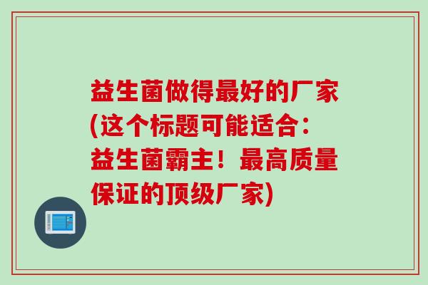 益生菌做得好的厂家(这个标题可能适合:益生菌霸主!高质量保证的厂家) 益生菌做得好的厂家(这个标题可能适合:益生菌霸主!高质量保证的厂家)