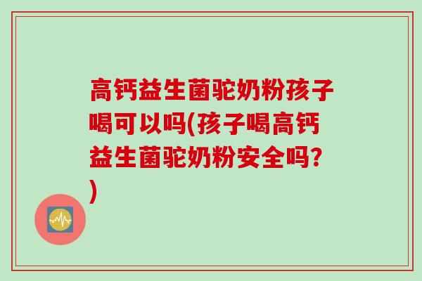 高钙益生菌驼奶粉孩子喝可以吗(孩子喝高钙益生菌驼奶粉安全吗？)