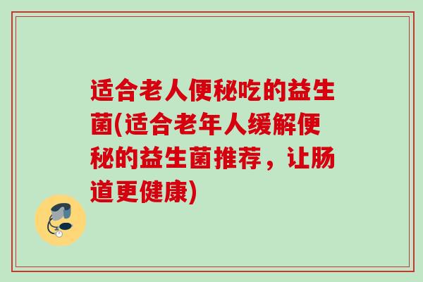 适合老人吃的益生菌(适合老年人缓解的益生菌推荐,让肠道更健康) 适合老人吃的益生菌(适合老年人缓解的益生菌推荐,让肠道更健康)