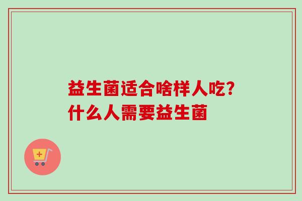 益生菌适合啥样人吃?什么人需要益生菌 益生菌适合啥样人吃?什么人需要益生菌